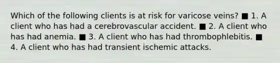 Which of the following clients is at risk for varicose veins? ■ 1. A client who has had a cerebrovascular accident. ■ 2. A client who has had anemia. ■ 3. A client who has had thrombophlebitis. ■ 4. A client who has had transient ischemic attacks.