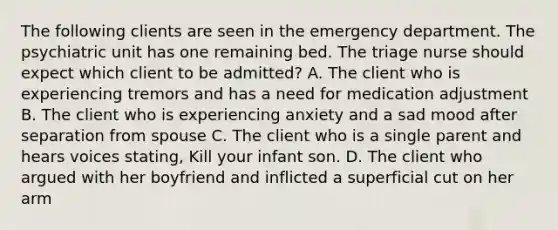 The following clients are seen in the emergency department. The psychiatric unit has one remaining bed. The triage nurse should expect which client to be admitted? A. The client who is experiencing tremors and has a need for medication adjustment B. The client who is experiencing anxiety and a sad mood after separation from spouse C. The client who is a single parent and hears voices stating, Kill your infant son. D. The client who argued with her boyfriend and inflicted a superficial cut on her arm