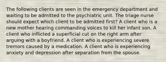 The following clients are seen in the emergency department and waiting to be admitted to the psychiatric unit. The triage nurse should expect which client to be admitted first? A client who is a new mother hearing commanding voices to kill her infant son. A client who inflicted a superficial cut on the right arm after arguing with a boyfriend. A client who is experiencing severe tremors caused by a medication. A client who is experiencing anxiety and depression after separation from the spouse.