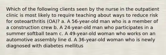 Which of the following clients seen by the nurse in the outpatient clinic is most likely to require teaching about ways to reduce risk for osteoarthritis (OA)? a. A 56-year-old man who is a member of a construction crew b. A 24-year-old man who participates in a summer softball team c. A 49-year-old woman who works on an automotive assembly line d. A 36-year-old woman who is newly diagnosed with diabetes mellitus