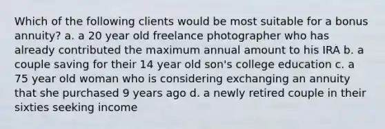 Which of the following clients would be most suitable for a bonus annuity? a. a 20 year old freelance photographer who has already contributed the maximum annual amount to his IRA b. a couple saving for their 14 year old son's college education c. a 75 year old woman who is considering exchanging an annuity that she purchased 9 years ago d. a newly retired couple in their sixties seeking income