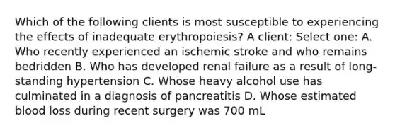 Which of the following clients is most susceptible to experiencing the effects of inadequate erythropoiesis? A client: Select one: A. Who recently experienced an ischemic stroke and who remains bedridden B. Who has developed renal failure as a result of long-standing hypertension C. Whose heavy alcohol use has culminated in a diagnosis of pancreatitis D. Whose estimated blood loss during recent surgery was 700 mL