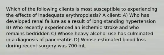 Which of the following clients is most susceptible to experiencing the effects of inadequate erythropoiesis? A client: A) Who has developed renal failure as a result of long-standing hypertension B) Who recently experienced an ischemic stroke and who remains bedridden C) Whose heavy alcohol use has culminated in a diagnosis of pancreatitis D) Whose estimated blood loss during recent surgery was 700 mL