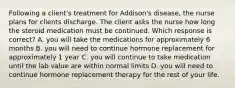 Following a client's treatment for Addison's disease, the nurse plans for clients discharge. The client asks the nurse how long the steroid medication must be continued. Which response is correct? A. you will take the medications for approximately 6 months B. you will need to continue hormone replacement for approximately 1 year C. you will continue to take medication until the lab value are within normal limits D. you will need to continue hormone replacement therapy for the rest of your life.