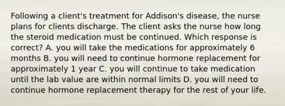 Following a client's treatment for Addison's disease, the nurse plans for clients discharge. The client asks the nurse how long the steroid medication must be continued. Which response is correct? A. you will take the medications for approximately 6 months B. you will need to continue hormone replacement for approximately 1 year C. you will continue to take medication until the lab value are within normal limits D. you will need to continue hormone replacement therapy for the rest of your life.