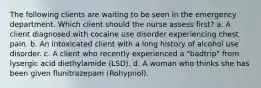 The following clients are waiting to be seen in the emergency department. Which client should the nurse assess first? a. A client diagnosed with cocaine use disorder experiencing chest pain. b. An intoxicated client with a long history of alcohol use disorder. c. A client who recently experienced a "badtrip" from lysergic acid diethylamide (LSD). d. A woman who thinks she has been given flunitrazepam (Rohypnol).