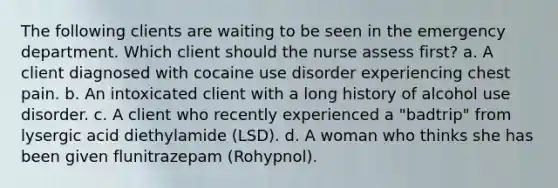 The following clients are waiting to be seen in the emergency department. Which client should the nurse assess first? a. A client diagnosed with cocaine use disorder experiencing chest pain. b. An intoxicated client with a long history of alcohol use disorder. c. A client who recently experienced a "badtrip" from lysergic acid diethylamide (LSD). d. A woman who thinks she has been given flunitrazepam (Rohypnol).