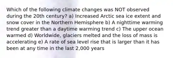 Which of the following climate changes was NOT observed during the 20th century? a) Increased Arctic sea ice extent and snow cover in the Northern Hemisphere b) A nighttime warming trend greater than a daytime warming trend c) The upper ocean warmed d) Worldwide, glaciers melted and the loss of mass is accelerating e) A rate of sea level rise that is larger than it has been at any time in the last 2,000 years