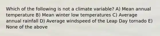 Which of the following is not a climate variable? A) Mean annual temperature B) Mean winter low temperatures C) Average annual rainfall D) Average windspeed of the Leap Day tornado E) None of the above