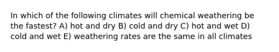 In which of the following climates will chemical weathering be the fastest? A) hot and dry B) cold and dry C) hot and wet D) cold and wet E) weathering rates are the same in all climates