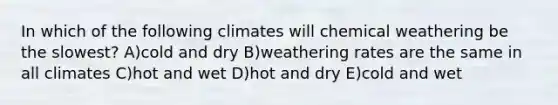 In which of the following climates will chemical weathering be the slowest? A)cold and dry B)weathering rates are the same in all climates C)hot and wet D)hot and dry E)cold and wet