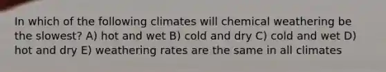 In which of the following climates will chemical weathering be the slowest? A) hot and wet B) cold and dry C) cold and wet D) hot and dry E) weathering rates are the same in all climates