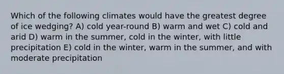 Which of the following climates would have the greatest degree of ice wedging? A) cold year-round B) warm and wet C) cold and arid D) warm in the summer, cold in the winter, with little precipitation E) cold in the winter, warm in the summer, and with moderate precipitation