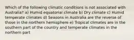 Which of the following climatic conditions is not associated with Australia? a) Humid equatorial climate b) Dry climate c) Humid temperate climates d) Seasons in Australia are the reverse of those in the northern hemisphere e) Tropical climates are in the southern part of the country and temperate climates in the northern part