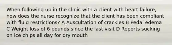 When following up in the clinic with a client with heart failure, how does the nurse recognize that the client has been compliant with fluid restrictions? A Auscultation of crackles B Pedal edema C Weight loss of 6 pounds since the last visit D Reports sucking on ice chips all day for dry mouth