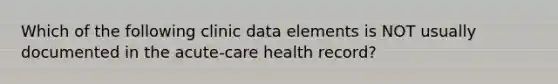 Which of the following clinic data elements is NOT usually documented in the acute-care health record?