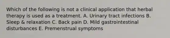 Which of the following is not a clinical application that herbal therapy is used as a treatment. A. Urinary tract infections B. Sleep & relaxation C. Back pain D. Mild gastrointestinal disturbances E. Premenstrual symptoms