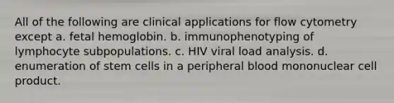 All of the following are clinical applications for flow cytometry except a. <a href='https://www.questionai.com/knowledge/kEtWefHnGw-fetal-hemoglobin' class='anchor-knowledge'>fetal hemoglobin</a>. b. immunophenotyping of lymphocyte subpopulations. c. HIV viral load analysis. d. enumeration of stem cells in a peripheral blood mononuclear cell product.