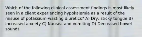 Which of the following clinical assessment findings is most likely seen in a client experiencing hypokalemia as a result of the misuse of potassium-wasting diuretics? A) Dry, sticky tongue B) Increased anxiety C) Nausea and vomiting D) Decreased bowel sounds