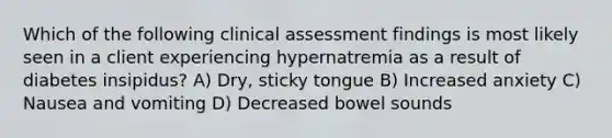 Which of the following clinical assessment findings is most likely seen in a client experiencing hypernatremia as a result of diabetes insipidus? A) Dry, sticky tongue B) Increased anxiety C) Nausea and vomiting D) Decreased bowel sounds