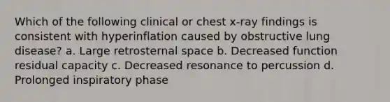 Which of the following clinical or chest x-ray findings is consistent with hyperinflation caused by obstructive lung disease? a. Large retrosternal space b. Decreased function residual capacity c. Decreased resonance to percussion d. Prolonged inspiratory phase