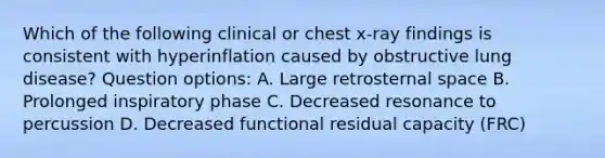 Which of the following clinical or chest x-ray findings is consistent with hyperinflation caused by obstructive lung disease? Question options: A. Large retrosternal space B. Prolonged inspiratory phase C. Decreased resonance to percussion D. Decreased functional residual capacity (FRC)