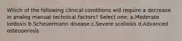 Which of the following clinical conditions will require a decrease in analog manual technical factors? Select one: a.Moderate lordosis b.Scheuermann disease c.Severe scoliosis d.Advanced osteoporosis