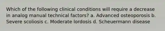 Which of the following clinical conditions will require a decrease in analog manual technical factors? a. Advanced osteoporosis b. Severe scoliosis c. Moderate lordosis d. Scheuermann disease