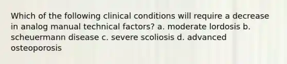 Which of the following clinical conditions will require a decrease in analog manual technical factors? a. moderate lordosis b. scheuermann disease c. severe scoliosis d. advanced osteoporosis