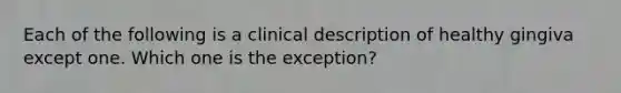 Each of the following is a clinical description of healthy gingiva except one. Which one is the exception?