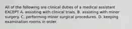 All of the following are clinical duties of a medical assistant EXCEPT A. assisting with clinical trials. B. assisting with minor surgery. C. performing minor surgical procedures. D. keeping examination rooms in order.