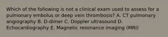 Which of the following is not a clinical exam used to assess for a pulmonary embolus or deep vein thrombosis? A. CT pulmonary angiography B. D-dimer C. Doppler ultrasound D. Echocardiography E. Magnetic resonance imaging (MRI)