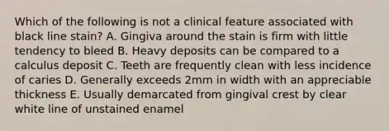 Which of the following is not a clinical feature associated with black line stain? A. Gingiva around the stain is firm with little tendency to bleed B. Heavy deposits can be compared to a calculus deposit C. Teeth are frequently clean with less incidence of caries D. Generally exceeds 2mm in width with an appreciable thickness E. Usually demarcated from gingival crest by clear white line of unstained enamel