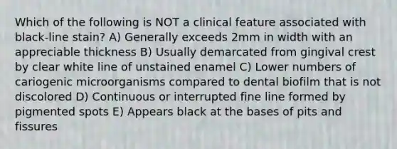 Which of the following is NOT a clinical feature associated with black-line stain? A) Generally exceeds 2mm in width with an appreciable thickness B) Usually demarcated from gingival crest by clear white line of unstained enamel C) Lower numbers of cariogenic microorganisms compared to dental biofilm that is not discolored D) Continuous or interrupted fine line formed by pigmented spots E) Appears black at the bases of pits and fissures