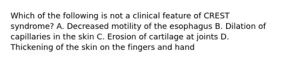 Which of the following is not a clinical feature of CREST syndrome? A. Decreased motility of the esophagus B. Dilation of capillaries in the skin C. Erosion of cartilage at joints D. Thickening of the skin on the fingers and hand