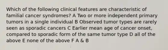 Which of the following clinical features are characteristic of familial cancer syndromes? A Two or more independent primary tumors in a single individual B Observed tumor types are rarely seen as sporadic cancers C Earlier mean age of cancer onset, compared to sporadic form of the same tumor type D all of the above E none of the above F A & B