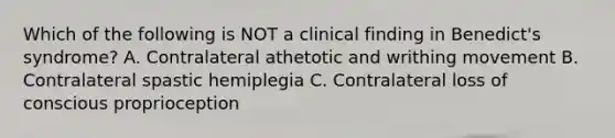 Which of the following is NOT a clinical finding in Benedict's syndrome? A. Contralateral athetotic and writhing movement B. Contralateral spastic hemiplegia C. Contralateral loss of conscious proprioception