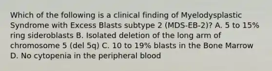 Which of the following is a clinical finding of Myelodysplastic Syndrome with Excess Blasts subtype 2 (MDS-EB-2)? A. 5 to 15% ring sideroblasts B. Isolated deletion of the long arm of chromosome 5 (del 5q) C. 10 to 19% blasts in the Bone Marrow D. No cytopenia in the peripheral blood