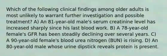 Which of the following clinical findings among older adults is most unlikely to warrant further investigation and possible treatment? A) An 81-year-old male's serum creatinine level has increased sharply since his last blood work. B) A 78-year-old female's GFR has been steadily declining over several years. C) A 90-year-old female's blood urea nitrogen (BUN) is rising. D) An 80-year-old male whose urine dipstick reveals protein is present.