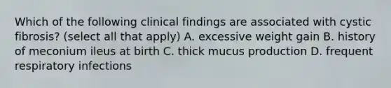 Which of the following clinical findings are associated with cystic fibrosis? (select all that apply) A. excessive weight gain B. history of meconium ileus at birth C. thick mucus production D. frequent respiratory infections