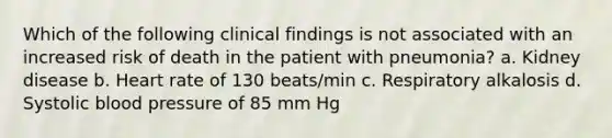 Which of the following clinical findings is not associated with an increased risk of death in the patient with pneumonia? a. Kidney disease b. Heart rate of 130 beats/min c. Respiratory alkalosis d. Systolic blood pressure of 85 mm Hg