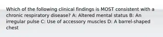 Which of the following clinical findings is MOST consistent with a chronic respiratory disease? A: Altered mental status B: An irregular pulse C: Use of accessory muscles D: A barrel-shaped chest