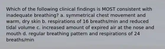 Which of the following clinical findings is MOST consistent with inadequate breathing? a. symmetrical chest movement and warm, dry skin b. respirations of 16 breaths/min and reduced tidal volume c. increased amount of expired air at the nose and mouth d. regular breathing pattern and respirations of 24 breaths/min