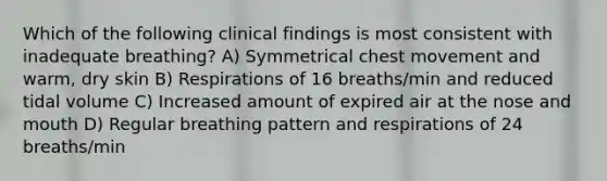 Which of the following clinical findings is most consistent with inadequate breathing? A) Symmetrical chest movement and warm, dry skin B) Respirations of 16 breaths/min and reduced tidal volume C) Increased amount of expired air at the nose and mouth D) Regular breathing pattern and respirations of 24 breaths/min