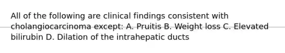 All of the following are clinical findings consistent with cholangiocarcinoma except: A. Pruitis B. Weight loss C. Elevated bilirubin D. Dilation of the intrahepatic ducts