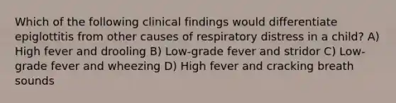 Which of the following clinical findings would differentiate epiglottitis from other causes of respiratory distress in a child? A) High fever and drooling B) Low-grade fever and stridor C) Low-grade fever and wheezing D) High fever and cracking breath sounds