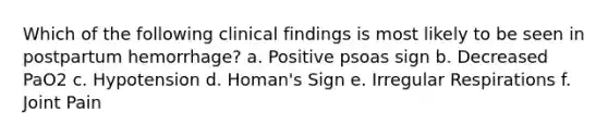 Which of the following clinical findings is most likely to be seen in postpartum hemorrhage? a. Positive psoas sign b. Decreased PaO2 c. Hypotension d. Homan's Sign e. Irregular Respirations f. Joint Pain