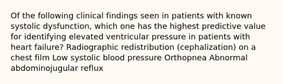 Of the following clinical findings seen in patients with known systolic dysfunction, which one has the highest predictive value for identifying elevated ventricular pressure in patients with heart failure? Radiographic redistribution (cephalization) on a chest film Low systolic blood pressure Orthopnea Abnormal abdominojugular reflux