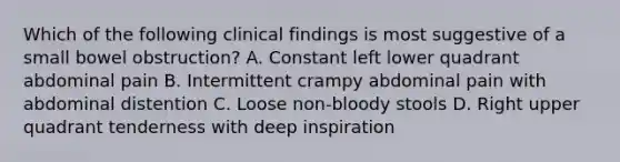 Which of the following clinical findings is most suggestive of a small bowel obstruction? A. Constant left lower quadrant abdominal pain B. Intermittent crampy abdominal pain with abdominal distention C. Loose non-bloody stools D. Right upper quadrant tenderness with deep inspiration