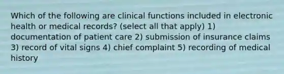 Which of the following are clinical functions included in electronic health or medical records? (select all that apply) 1) documentation of patient care 2) submission of insurance claims 3) record of vital signs 4) chief complaint 5) recording of medical history